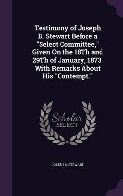 Testimony of Joseph B. Stewart Before a Select Committee, Given on the 18th and 29th of January, 1873, with Remarks about His Contempt. by Joseph B Stewart image