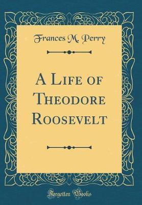 A Life of Theodore Roosevelt (Classic Reprint) by Frances Melville Perry image