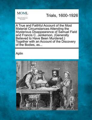 A True and Faithful Account of the Most Material Circumstances Attending the Mysterious Disappearance of Samuel Field and Francis C. Jenkerson, (Generally Believed to Have Been Murdered.) Together with an Account of the Discovery of the Bodies, As... by Aplin image