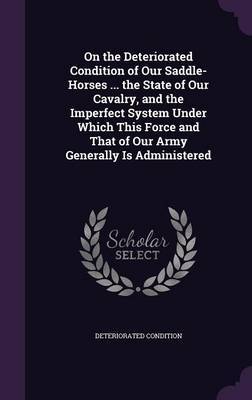 On the Deteriorated Condition of Our Saddle-Horses ... the State of Our Cavalry, and the Imperfect System Under Which This Force and That of Our Army Generally Is Administered on Hardback by Deteriorated Condition