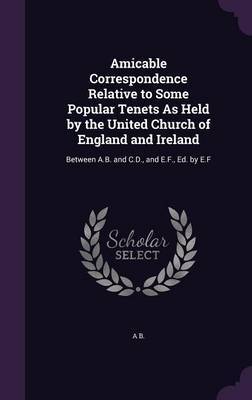 Amicable Correspondence Relative to Some Popular Tenets as Held by the United Church of England and Ireland by A B image