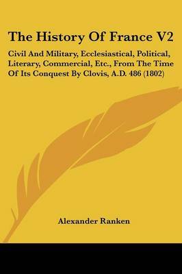 The History of France V2: Civil and Military, Ecclesiastical, Political, Literary, Commercial, Etc., from the Time of Its Conquest by Clovis, A.D. 486 (1802) on Paperback by Alexander Ranken