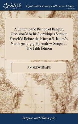 A Letter to the Bishop of Bangor, Occasion'd by his Lordship's Sermon Preach'd Before the King at S. James's, March 31st, 1717. By Andrew Snape, ... The Fifth Edition on Hardback by Andrew Snape