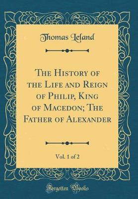 The History of the Life and Reign of Philip, King of Macedon; The Father of Alexander, Vol. 1 of 2 (Classic Reprint) by Thomas Leland image