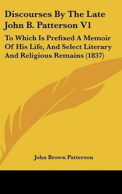 Discourses by the Late John B. Patterson V1: To Which Is Prefixed a Memoir of His Life, and Select Literary and Religious Remains (1837) on Hardback by John Brown Patterson