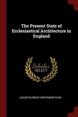 The Present State of Ecclesiastical Architecture in England by Augustus Welby Northmore Pugin