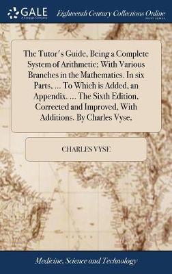 The Tutor's Guide, Being a Complete System of Arithmetic; With Various Branches in the Mathematics. in Six Parts, ... to Which Is Added, an Appendix. ... the Sixth Edition, Corrected and Improved, with Additions. by Charles Vyse, by Charles Vyse image