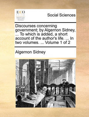 Discourses Concerning Government; By Algernon Sidney, ... to Which Is Added, a Short Account of the Author's Life. ... in Two Volumes. ... Volume 1 of 2 by Algernon Sidney