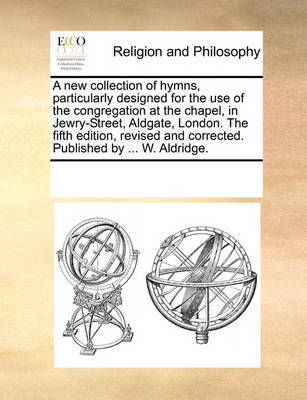 A new collection of hymns, particularly designed for the use of the congregation at the chapel, in Jewry-Street, Aldgate, London. The fifth edition, revised and corrected. Published by ... W. Aldridge. image