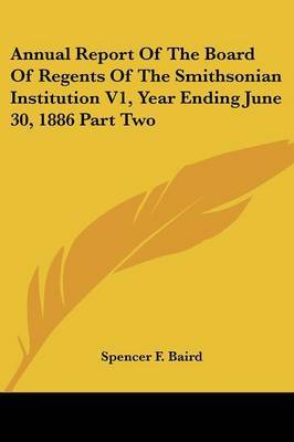 Annual Report of the Board of Regents of the Smithsonian Institution V1, Year Ending June 30, 1886 Part Two on Paperback by Spencer F. Baird