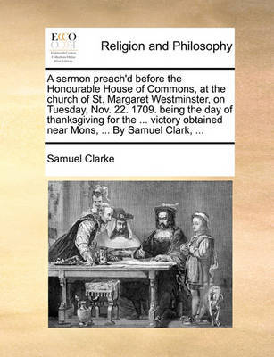 A Sermon Preach'd Before the Honourable House of Commons, at the Church of St. Margaret Westminster. on Tuesday, Nov. 22. 1709. Being the Day of Thanksgiving for the ... Victory Obtained Near Mons, ... by Samuel Clark, by Samuel Clarke image