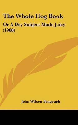 The Whole Hog Book: Or a Dry Subject Made Juicy (1908) on Hardback by John Wilson Bengough