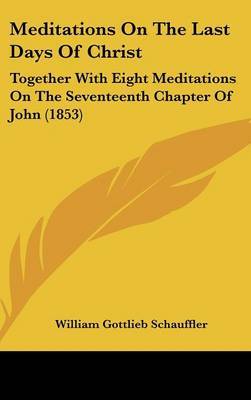 Meditations On The Last Days Of Christ: Together With Eight Meditations On The Seventeenth Chapter Of John (1853) on Hardback by William Gottlieb Schauffler