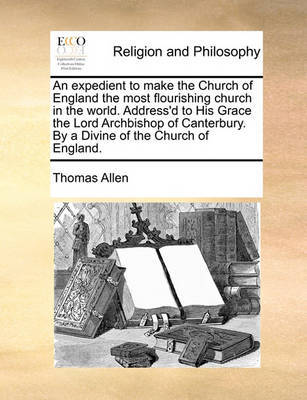 An Expedient to Make the Church of England the Most Flourishing Church in the World. Address'd to His Grace the Lord Archbishop of Canterbury. by a Divine of the Church of England. by Thomas Allen