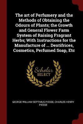 The Art of Perfumery and the Methods of Obtaining the Odours of Plants; The Growth and General Flower Farm System of Raising Fragrant Herbs; With Instructions for the Manufacture of ... Dentifrices, Cosmetics, Perfumed Soap, Etc by George William Septimus Piesse