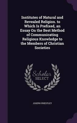 Institutes of Natural and Revealed Religion. to Which Is Prefixed, an Essay on the Best Method of Communicating Religious Knowledge to the Members of Christian Societies by Joseph Priestley image