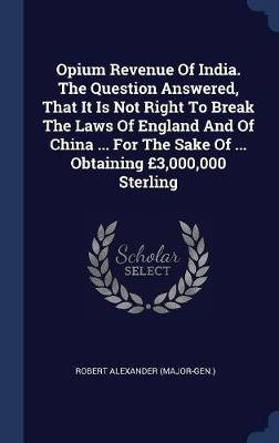 Opium Revenue of India. the Question Answered, That It Is Not Right to Break the Laws of England and of China ... for the Sake of ... Obtaining �3,000,000 Sterling by Robert Alexander (Major-Gen ) image