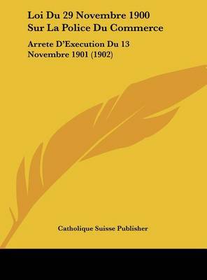 Loi Du 29 Novembre 1900 Sur La Police Du Commerce: Arrete D'Execution Du 13 Novembre 1901 (1902) on Hardback by Suisse Publisher Catholique Suisse Publisher