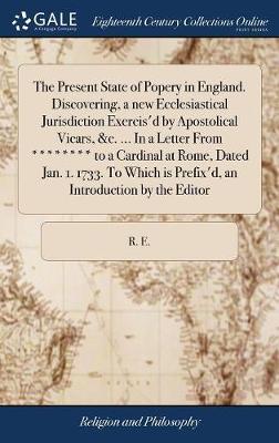 The Present State of Popery in England. Discovering, a New Ecclesiastical Jurisdiction Exercis'd by Apostolical Vicars, &c. ... in a Letter from ******** to a Cardinal at Rome, Dated Jan. 1. 1733. to Which Is Prefix'd, an Introduction by the Editor on Hardback by R E