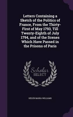Letters Containing a Sketch of the Politics of France, from the Thirty-First of May 1793, Till Twenty-Eighth of July 1794, and of the Scenes Which Have Passed in the Prisons of Paris by Helen Maria Williams image