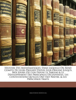Histoire Des Mathmatiques: Dans Laquelle on Rend Compte de Leurs Progrs Depuis Leur Origine Jusqu' Nos Jours; O L'On Expose Le Tableau & Le Dveloppement Des Principales Dcouvertes, Les Contestations Qu'elles Ont Fait Natre, & Les Pri by Jean Etienne Montucla image