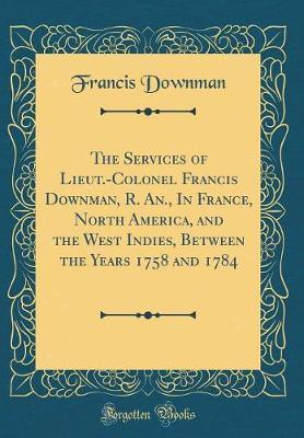The Services of Lieut.-Colonel Francis Downman, R. An., in France, North America, and the West Indies, Between the Years 1758 and 1784 (Classic Reprint) by Francis Downman image