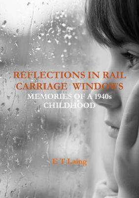 Reflections in Rail Carriage Windows: Memories of A 1940s Childhood by E.T. Laing