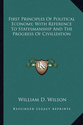 First Principles of Political Economy, with Reference to Statesmanship and the Progress of Civilization on Paperback by William D Wilson