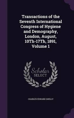 Transactions of the Seventh International Congress of Hygiene and Demography, London, August, 10th-17th, 1891, Volume 1 on Hardback by Charles Edward Shelly