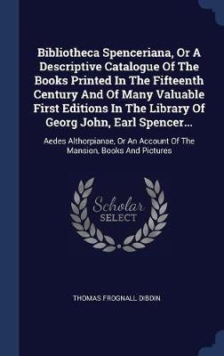 Bibliotheca Spenceriana, or a Descriptive Catalogue of the Books Printed in the Fifteenth Century and of Many Valuable First Editions in the Library of Georg John, Earl Spencer... by Thomas Frognall Dibdin image