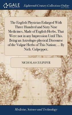 The English Physician Enlarged with Three Hundred and Sixty Nine Medicines, Made of English Herbs, That Were Not in Any Impression Until This. Being an Astrologo-Physical Discourse of the Vulgar Herbs of This Nation; ... by Nich. Culpepper, on Hardback by Nicholas Culpeper