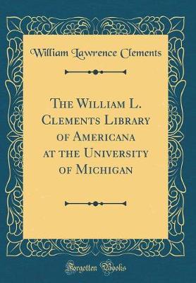 The William L. Clements Library of Americana at the University of Michigan (Classic Reprint) by William Lawrence Clements image