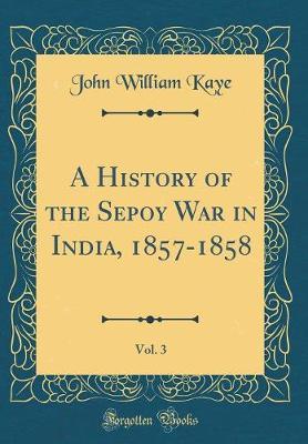 A History of the Sepoy War in India, 1857-1858, Vol. 3 (Classic Reprint) by John William Kaye image