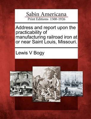 Address and Report Upon the Practicability of Manufacturing Railroad Iron at or Near Saint Louis, Missouri. by Lewis V Bogy image