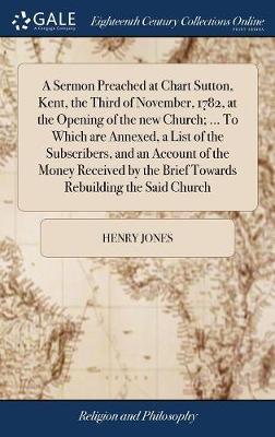 A Sermon Preached at Chart Sutton, Kent, the Third of November, 1782, at the Opening of the New Church; ... to Which Are Annexed, a List of the Subscribers, and an Account of the Money Received by the Brief Towards Rebuilding the Said Church by Henry Jones image