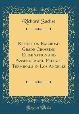 Report on Railroad Grade Crossing Elimination and Passenger and Freight Terminals in Los Angeles (Classic Reprint) by Richard Sachse image