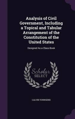 Analysis of Civil Government, Including a Topical and Tabular Arrangement of the Constitution of the United States on Hardback by Calvin Townsend