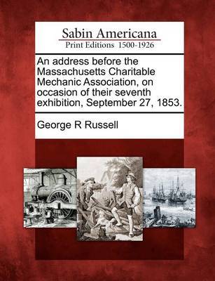 An Address Before the Massachusetts Charitable Mechanic Association, on Occasion of Their Seventh Exhibition, September 27, 1853. by George R Russell image