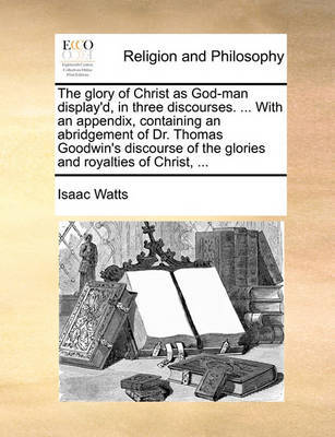 The Glory of Christ as God-Man Display'd, in Three Discourses. ... with an Appendix, Containing an Abridgement of Dr. Thomas Goodwin's Discourse of the Glories and Royalties of Christ, by Isaac Watts image