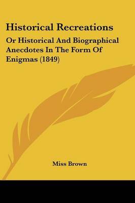 Historical Recreations: Or Historical And Biographical Anecdotes In The Form Of Enigmas (1849) on Paperback by Miss Brown