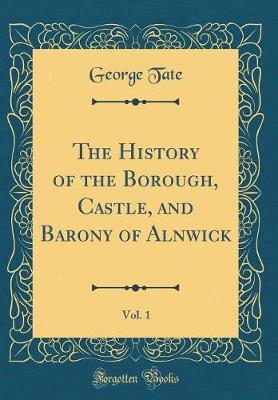 The History of the Borough, Castle, and Barony of Alnwick, Vol. 1 (Classic Reprint) by George Tate image