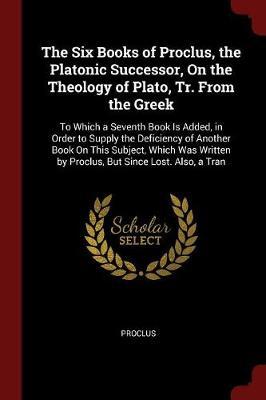 The Six Books of Proclus, the Platonic Successor, on the Theology of Plato, Tr. from the Greek by Proclus