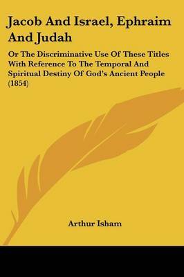 Jacob And Israel, Ephraim And Judah: Or The Discriminative Use Of These Titles With Reference To The Temporal And Spiritual Destiny Of God's Ancient People (1854) by Arthur Isham image