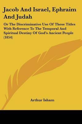 Jacob And Israel, Ephraim And Judah: Or The Discriminative Use Of These Titles With Reference To The Temporal And Spiritual Destiny Of God's Ancient People (1854) on Paperback by Arthur Isham