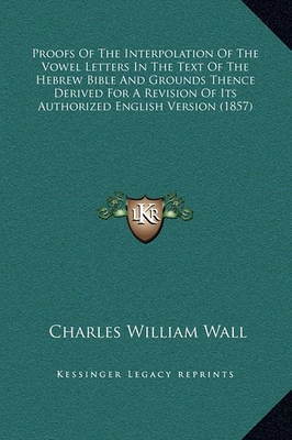 Proofs of the Interpolation of the Vowel Letters in the Text of the Hebrew Bible and Grounds Thence Derived for a Revision of Its Authorized English Version (1857) on Hardback by Charles William Wall