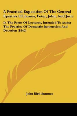 A Practical Exposition Of The General Epistles Of James, Peter, John, And Jude: In The Form Of Lectures, Intended To Assist The Practice Of Domestic Instruction And Devotion (1840) on Paperback by John Bird Sumner