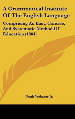 A Grammatical Institute of the English Language: Comprising an Easy, Concise, and Systematic Method of Education (1804) on Hardback by Noah Webster