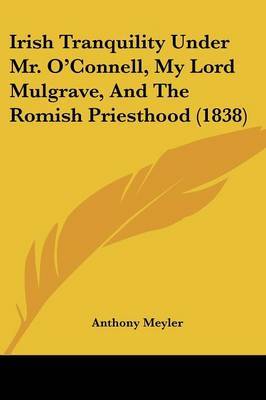 Irish Tranquility Under Mr. O'Connell, My Lord Mulgrave, And The Romish Priesthood (1838) by Anthony Meyler image