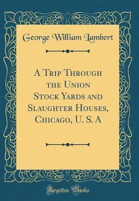 A Trip Through the Union Stock Yards and Slaughter Houses, Chicago, U. S. a (Classic Reprint) by George William Lambert image