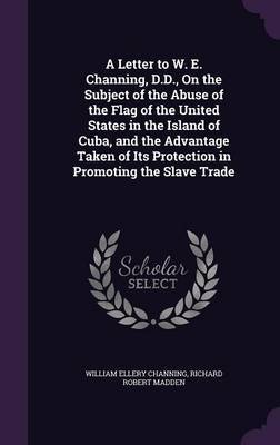 A Letter to W. E. Channing, D.D., on the Subject of the Abuse of the Flag of the United States in the Island of Cuba, and the Advantage Taken of Its Protection in Promoting the Slave Trade on Hardback by William Ellery Channing